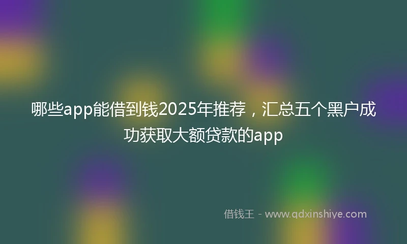 哪些app能借到钱2025年推荐，汇总五个黑户成功获取大额贷款的app