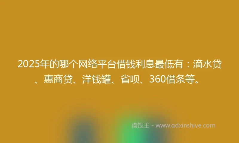 2025年的哪个网络平台借钱利息最低有：滴水贷、惠商贷、洋钱罐、省呗、360借条等。
