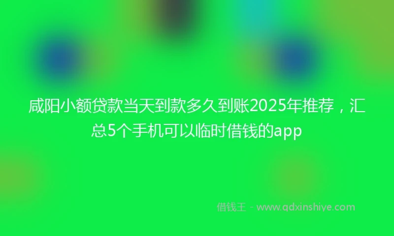 咸阳小额贷款当天到款多久到账2025年推荐，汇总5个手机可以临时借钱的app