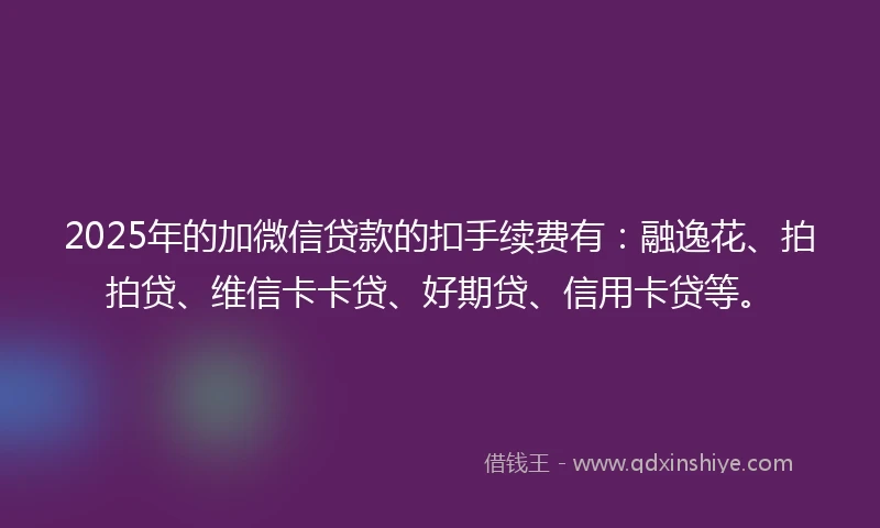 2025年的加微信贷款的扣手续费有：融逸花、拍拍贷、维信卡卡贷、好期贷、信用卡贷等。