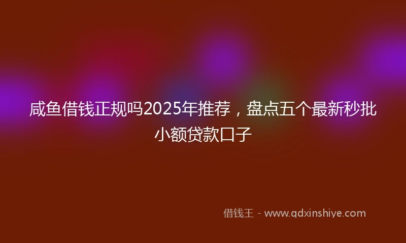 咸鱼借钱正规吗2025年推荐，盘点五个最新秒批小额贷款口子