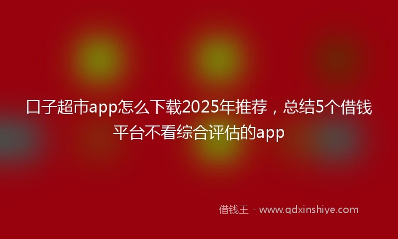 口子超市app怎么下载2025年推荐，总结5个借钱平台不看综合评估的app