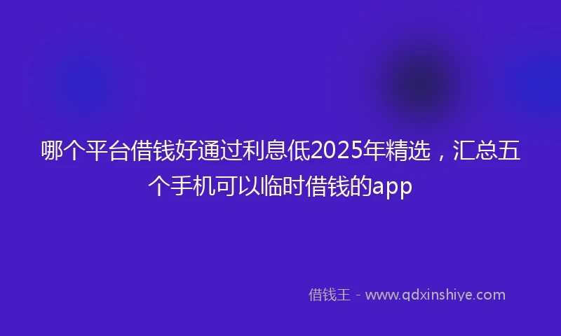 哪个平台借钱好通过利息低2025年精选，汇总五个手机可以临时借钱的app
