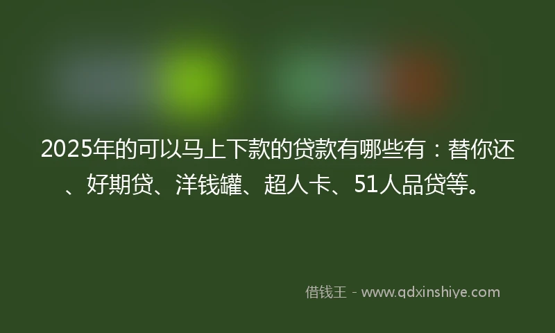 2025年的可以马上下款的贷款有哪些有：替你还、好期贷、洋钱罐、超人卡、51人品贷等。