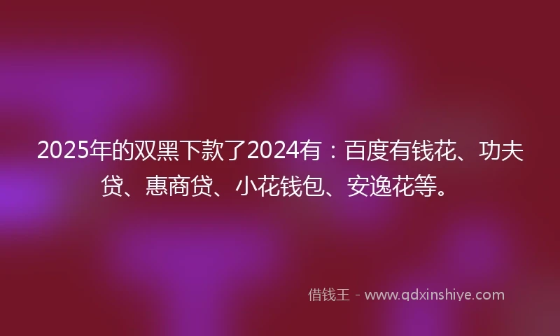 2025年的双黑下款了2024有:百度有钱花、功夫贷、惠商贷、小花钱包、安逸花等。