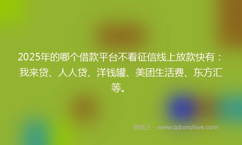 2025年的哪个借款平台不看征信线上放款快有：我来贷、人人贷、洋钱罐、美团生活费、东方汇等。