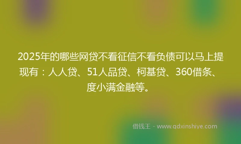 2025年的哪些网贷不看征信不看负债可以马上提现有：人人贷、51人品贷、柯基贷、360借条、度小满金融等。