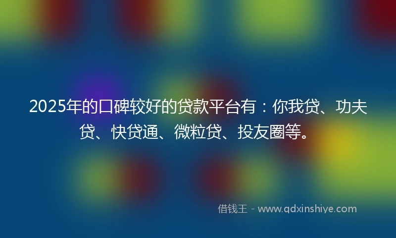 2025年的口碑较好的贷款平台有：你我贷、功夫贷、快贷通、微粒贷、投友圈等。
