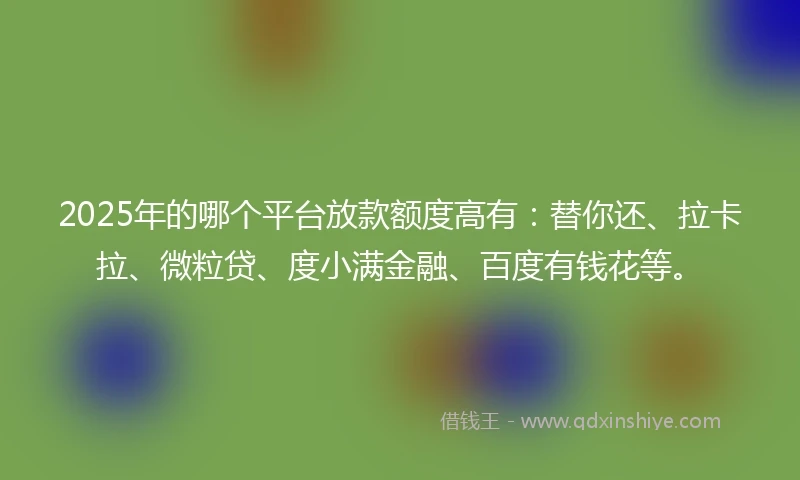 2025年的哪个平台放款额度高有：替你还、拉卡拉、微粒贷、度小满金融、百度有钱花等。