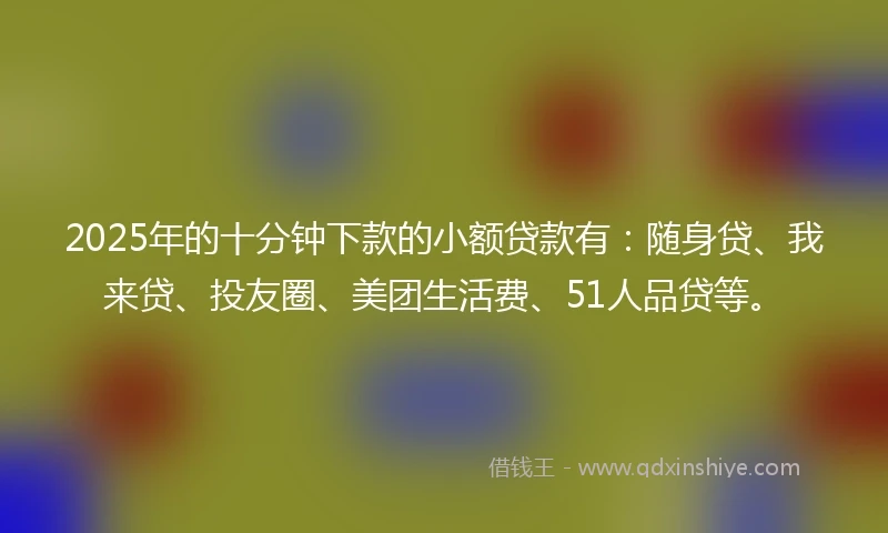 2025年的十分钟下款的小额贷款有：随身贷、我来贷、投友圈、美团生活费、51人品贷等。