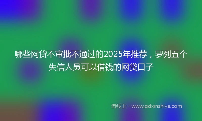 哪些网贷不审批不通过的2025年推荐，罗列五个失信人员可以借钱的网贷口子