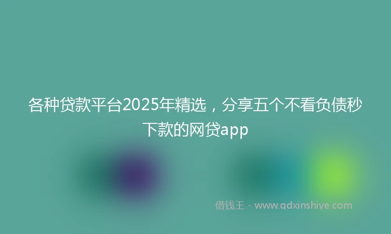 各种贷款平台2025年精选，分享五个不看负债秒下款的网贷app