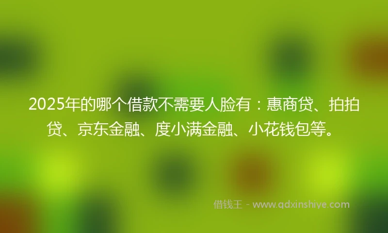 2025年的哪个借款不需要人脸有：惠商贷、拍拍贷、京东金融、度小满金融、小花钱包等。