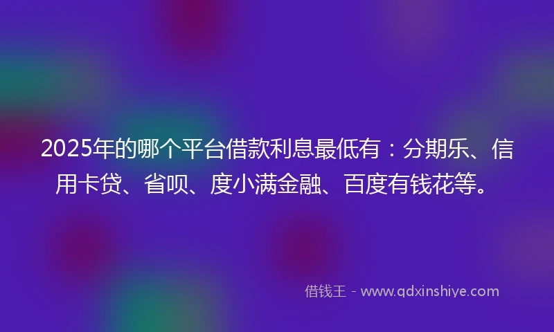 2025年的哪个平台借款利息最低有：分期乐、信用卡贷、省呗、度小满金融、百度有钱花等。