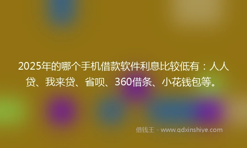 2025年的哪个手机借款软件利息比较低有：人人贷、我来贷、省呗、360借条、小花钱包等。