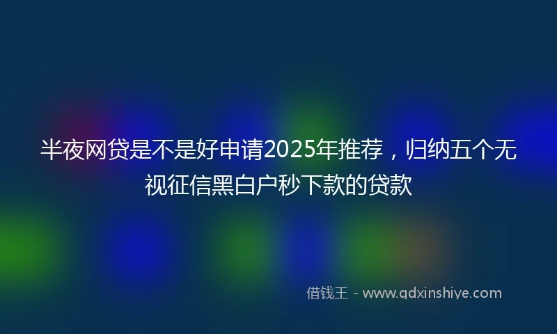 半夜网贷是不是好申请2025年推荐，归纳五个无视征信黑白户秒下款的贷款