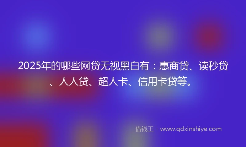 2025年的哪些网贷无视黑白有：惠商贷、读秒贷、人人贷、超人卡、信用卡贷等。