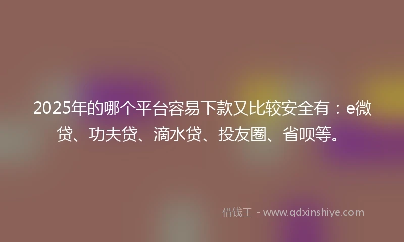 2025年的哪个平台容易下款又比较安全有：e微贷、功夫贷、滴水贷、投友圈、省呗等。