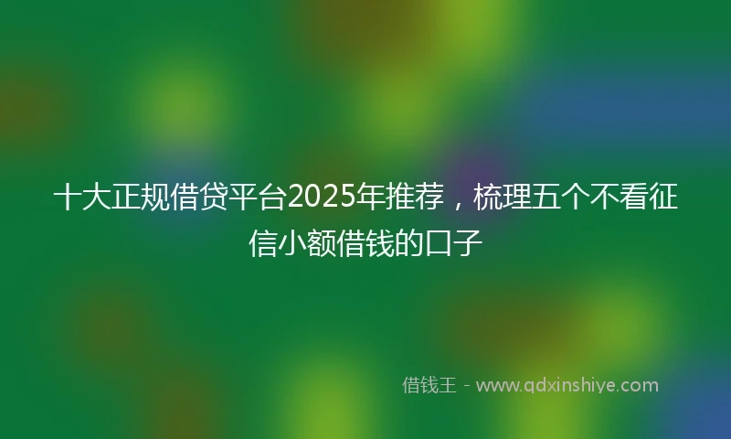 十大正规借贷平台2025年推荐，梳理五个不看征信小额借钱的口子