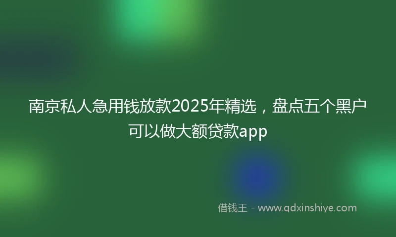 南京私人急用钱放款2025年精选，盘点五个黑户可以做大额贷款app