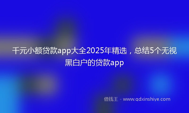 千元小额贷款app大全2025年精选，总结5个无视黑白户的贷款app