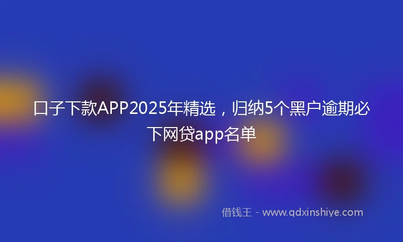 口子下款APP2025年精选，归纳5个黑户逾期必下网贷app名单