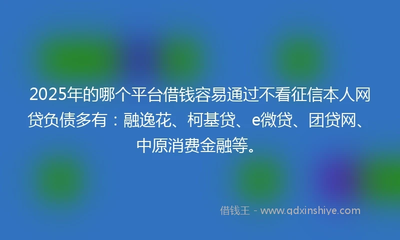 2025年的哪个平台借钱容易通过不看征信本人网贷负债多有：融逸花、柯基贷、e微贷、团贷网、中原消费金融等。
