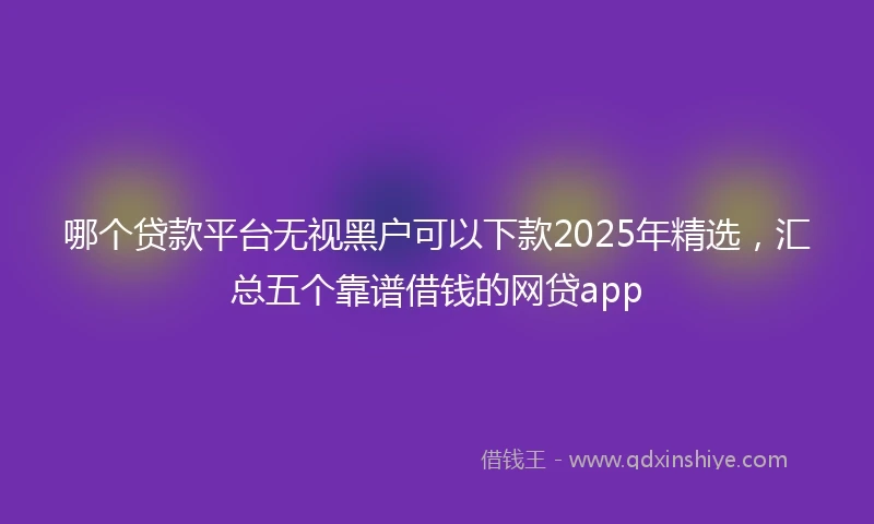 哪个贷款平台无视黑户可以下款2025年精选，汇总五个靠谱借钱的网贷app