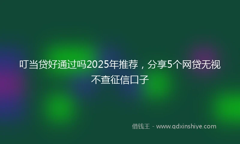 叮当贷好通过吗2025年推荐，分享5个网贷无视不查征信口子