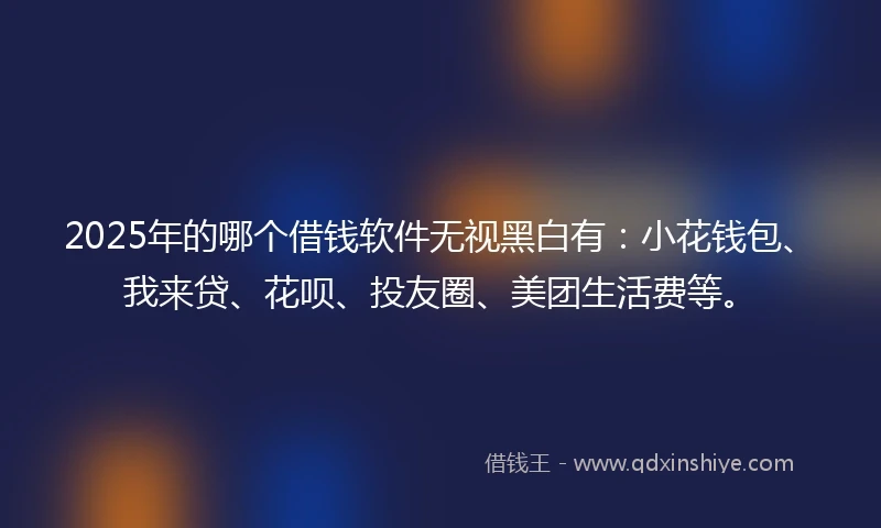2025年的哪个借钱软件无视黑白有：小花钱包、我来贷、花呗、投友圈、美团生活费等。