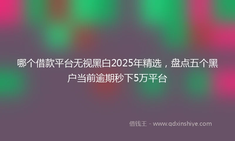 哪个借款平台无视黑白2025年精选，盘点五个黑户当前逾期秒下5万平台