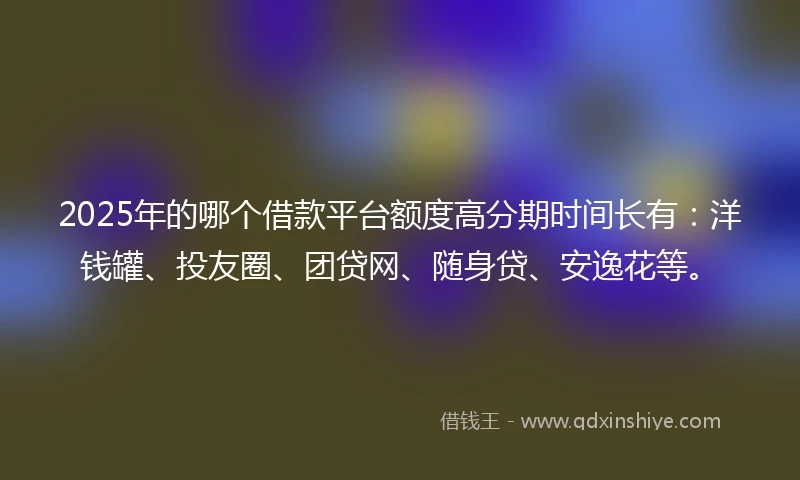 2025年的哪个借款平台额度高分期时间长有：洋钱罐、投友圈、团贷网、随身贷、安逸花等。