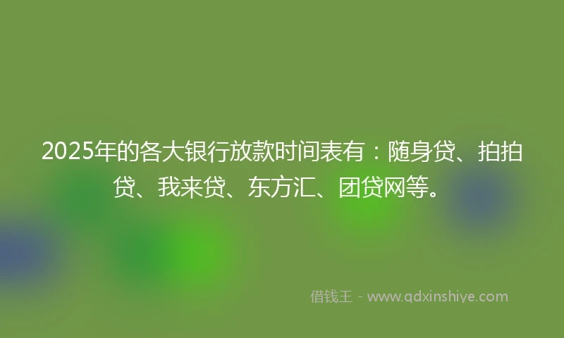 2025年的各大银行放款时间表有：随身贷、拍拍贷、我来贷、东方汇、团贷网等。