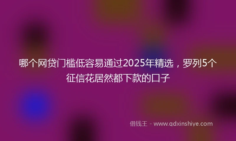 哪个网贷门槛低容易通过2025年精选,罗列5个征信花居然都下款的口子