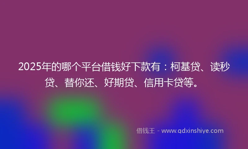 2025年的哪个平台借钱好下款有：柯基贷、读秒贷、替你还、好期贷、信用卡贷等。