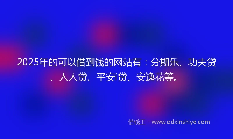 2025年的可以借到钱的网站有：分期乐、功夫贷、人人贷、平安i贷、安逸花等。