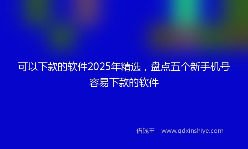 可以下款的软件2025年精选，盘点五个新手机号容易下款的软件