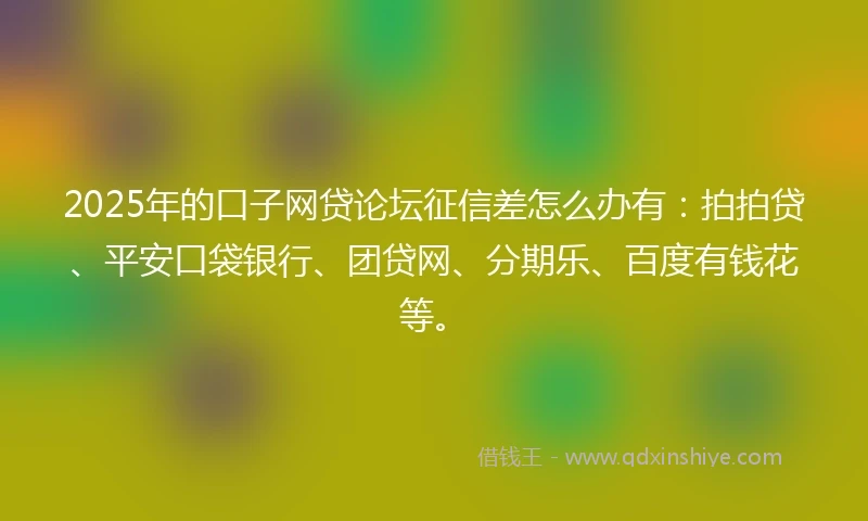 2025年的口子网贷论坛征信差怎么办有：拍拍贷、平安口袋银行、团贷网、分期乐、百度有钱花等。