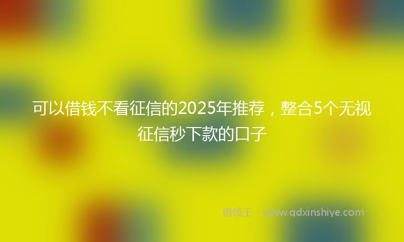 可以借钱不看征信的2025年推荐，整合5个无视征信秒下款的口子
