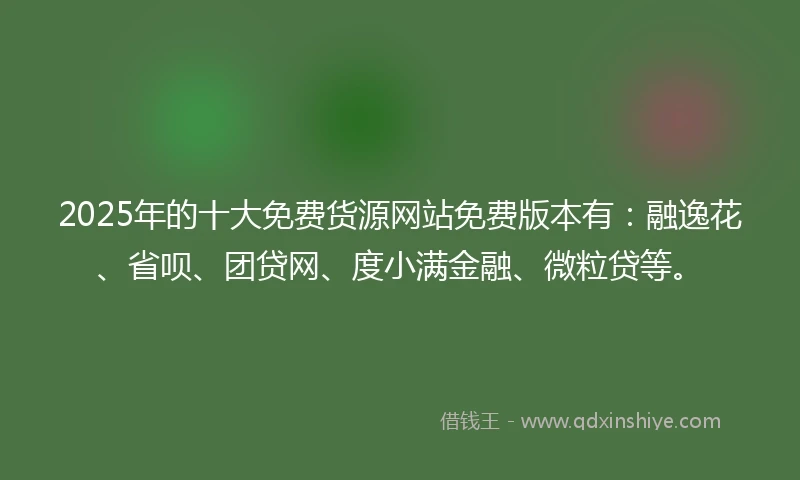 2025年的十大免费货源网站免费版本有：融逸花、省呗、团贷网、度小满金融、微粒贷等。