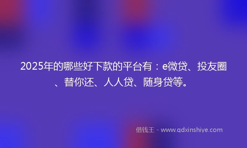 2025年的哪些好下款的平台有:e微贷、投友圈、替你还、人人贷、随身贷等。