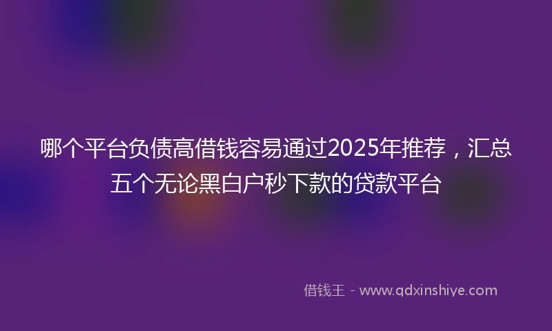 哪个平台负债高借钱容易通过2025年推荐，汇总五个无论黑白户秒下款的贷款平台