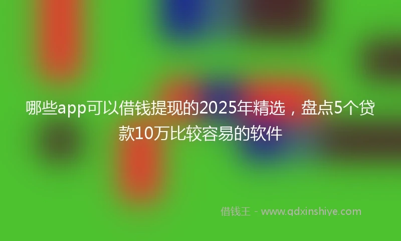 哪些app可以借钱提现的2025年精选，盘点5个贷款10万比较容易的软件
