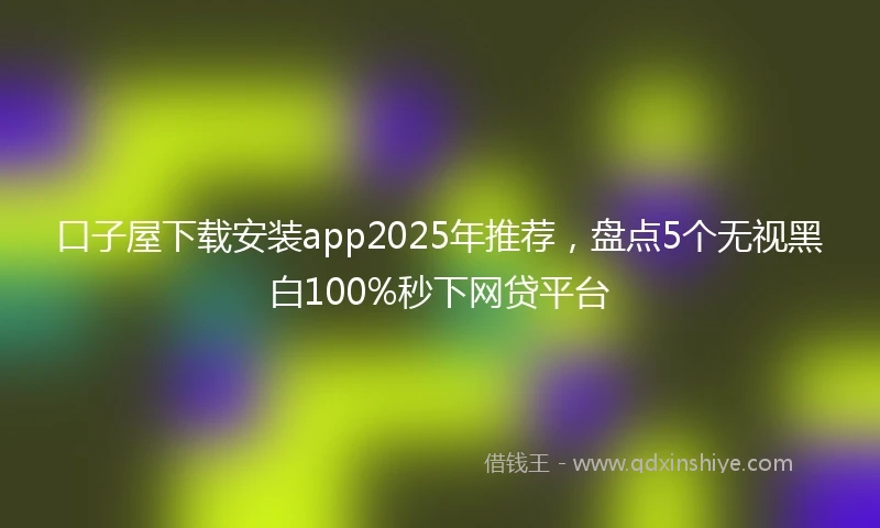 口子屋下载安装app2025年推荐，盘点5个无视黑白100%秒下网贷平台