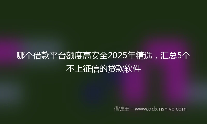 哪个借款平台额度高安全2025年精选，汇总5个不上征信的贷款软件