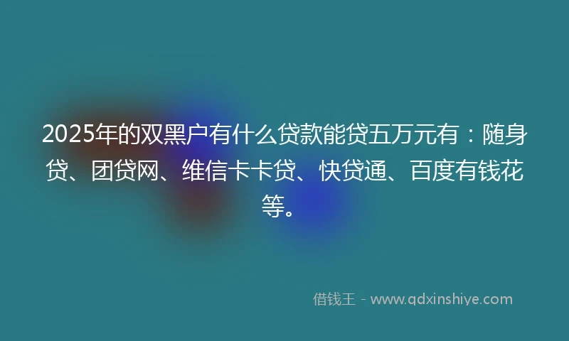 2025年的双黑户有什么贷款能贷五万元有：随身贷、团贷网、维信卡卡贷、快贷通、百度有钱花等。