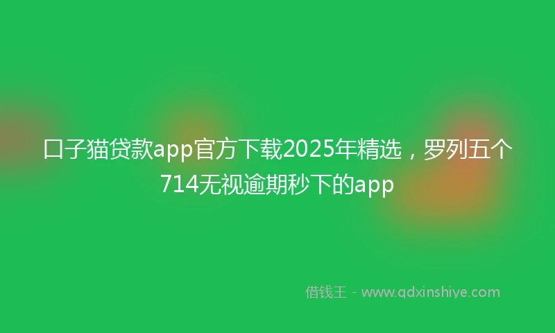 口子猫贷款app官方下载2025年精选，罗列五个714无视逾期秒下的app