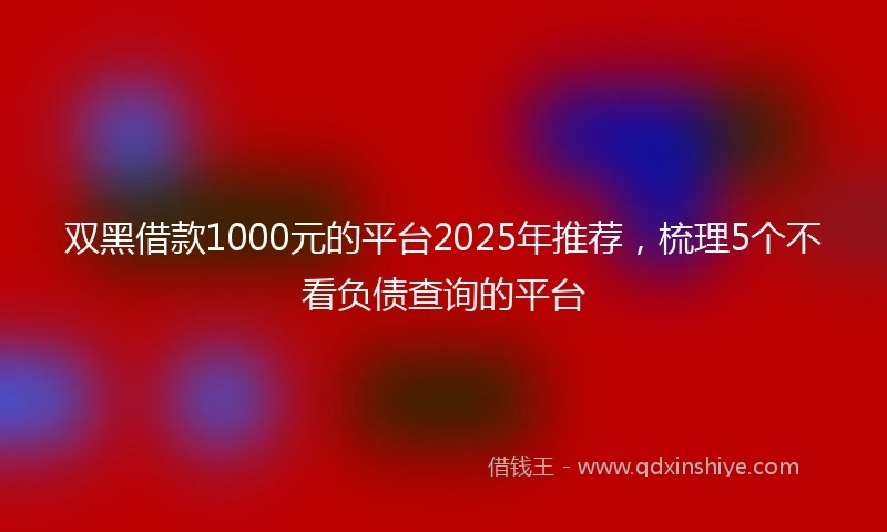 双黑借款1000元的平台2025年推荐，梳理5个不看负债查询的平台