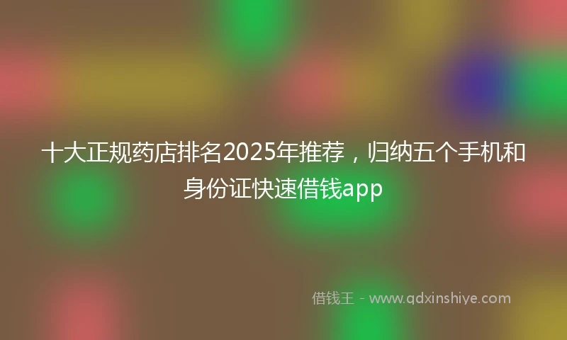 十大正规药店排名2025年推荐，归纳五个手机和身份证快速借钱app