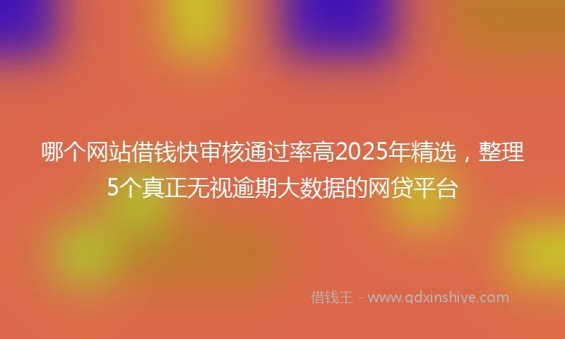 哪个网站借钱快审核通过率高2025年精选，整理5个真正无视逾期大数据的网贷平台